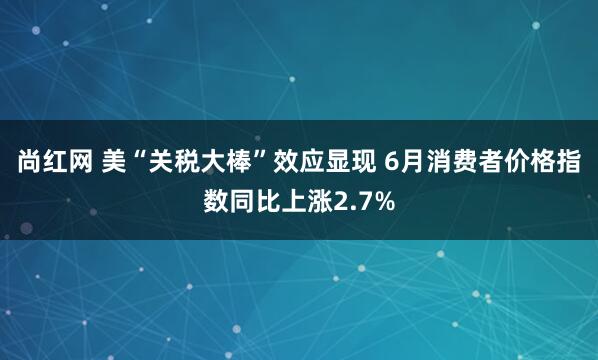 尚红网 美“关税大棒”效应显现 6月消费者价格指数同比上涨2.7%