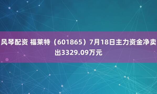 风琴配资 福莱特（601865）7月18日主力资金净卖出3329.09万元