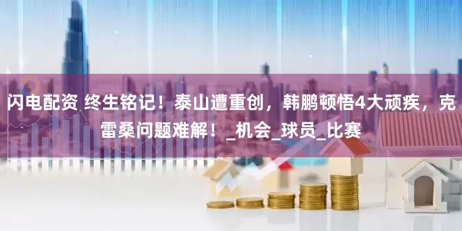 闪电配资 终生铭记！泰山遭重创，韩鹏顿悟4大顽疾，克雷桑问题难解！_机会_球员_比赛