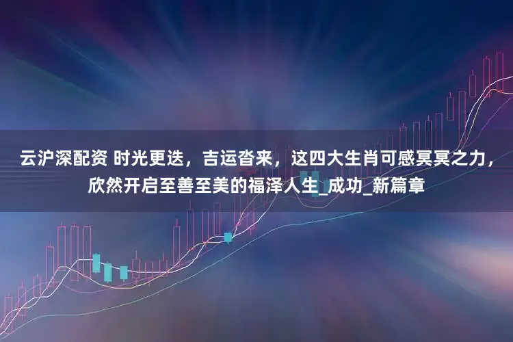云沪深配资 时光更迭，吉运沓来，这四大生肖可感冥冥之力，欣然开启至善至美的福泽人生_成功_新篇章