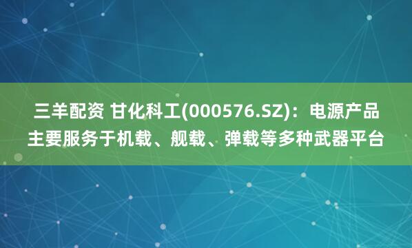 三羊配资 甘化科工(000576.SZ)：电源产品主要服务于机载、舰载、弹载等多种武器平台
