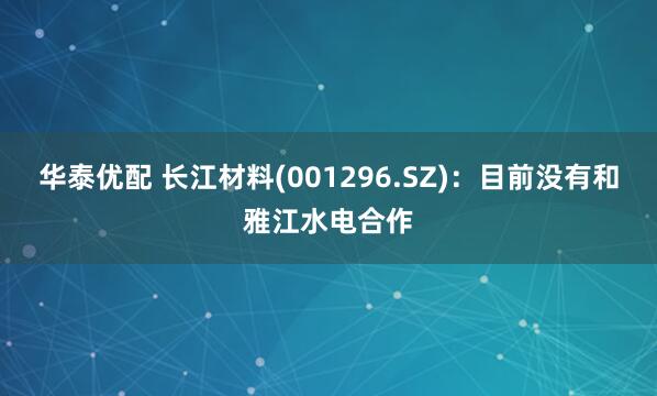 华泰优配 长江材料(001296.SZ)：目前没有和雅江水电合作