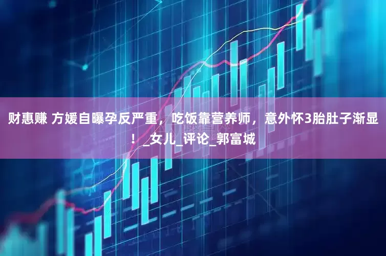 财惠赚 方媛自曝孕反严重，吃饭靠营养师，意外怀3胎肚子渐显！_女儿_评论_郭富城