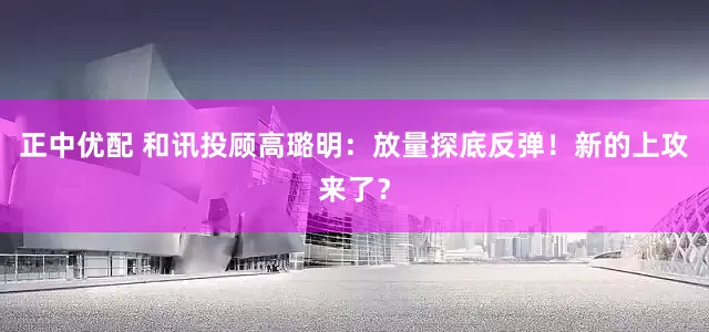 正中优配 和讯投顾高璐明：放量探底反弹！新的上攻来了？