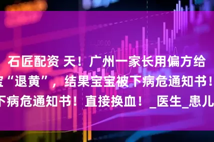 石匠配资 天！广州一家长用偏方给出生14天的宝宝“退黄”，结果宝宝被下病危通知书！直接换血！_医生_患儿_黄染