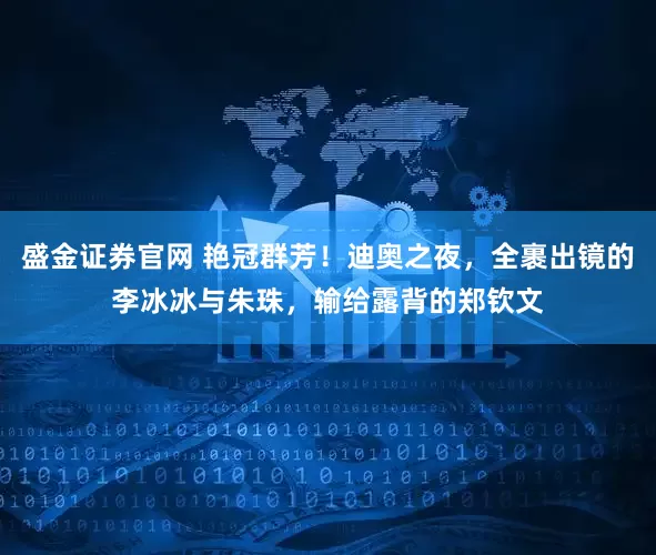 盛金证券官网 艳冠群芳！迪奥之夜，全裹出镜的李冰冰与朱珠，输给露背的郑钦文