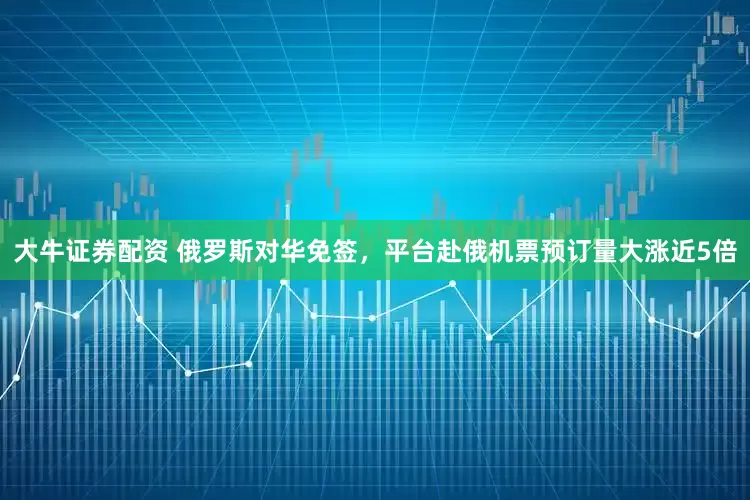 大牛证券配资 俄罗斯对华免签，平台赴俄机票预订量大涨近5倍