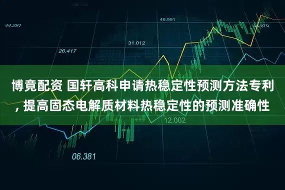 博竟配资 国轩高科申请热稳定性预测方法专利, 提高固态电解质材料热稳定性的预测准确性