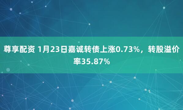 尊享配资 1月23日嘉诚转债上涨0.73%，转股溢价率35.87%