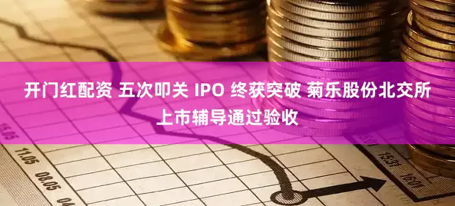 开门红配资 五次叩关 IPO 终获突破 菊乐股份北交所上市辅导通过验收